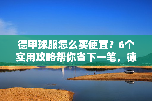 德甲球服怎么买便宜？6个实用攻略帮你省下一笔，德甲球服省钱攻略，6个实用技巧帮你省下一笔