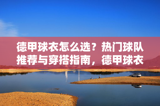 德甲球衣怎么选？热门球队推荐与穿搭指南，德甲球衣怎么选？热门球队推荐与穿搭指南