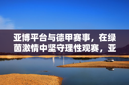 亚博平台与德甲赛事,在绿茵激情中坚守理性观赛,亚博平台与德甲赛事,绿茵激情中坚守理性观赛