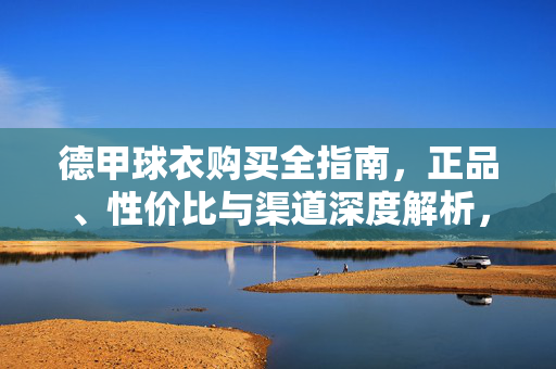 德甲球衣购买全指南，正品、性价比与渠道深度解析，德甲球衣购买全攻略，正品、性价比与渠道深度解析