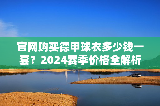 官网购买德甲球衣多少钱一套？2024赛季价格全解析，2024赛季德甲球衣官网价格全解析，一套多少钱？
