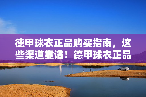德甲球衣正品购买指南，这些渠道靠谱！德甲球衣正品购买指南，这些渠道靠谱！