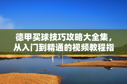 德甲买球技巧攻略大全集，从入门到精通的视频教程指南，德甲买球技巧攻略大全，从入门到精通视频教程