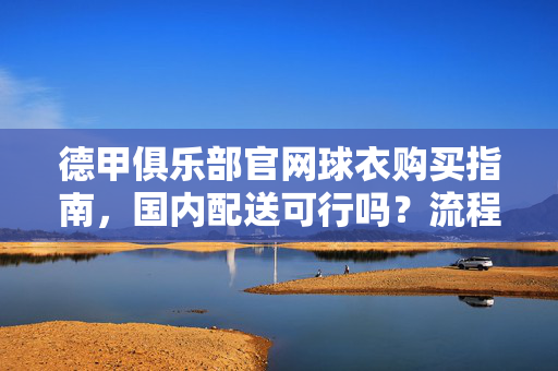 德甲俱乐部官网球衣购买指南,国内配送可行吗?流程与注意事项详解,德甲官网球衣购买指南,国内配送可行吗?流程与注意事项