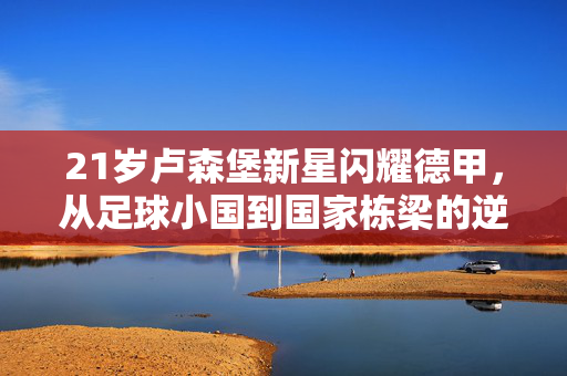 21岁卢森堡新星闪耀德甲,从足球小国到国家栋梁的逆袭之路,21岁卢森堡新星闪耀德甲,足球小国逆袭之路