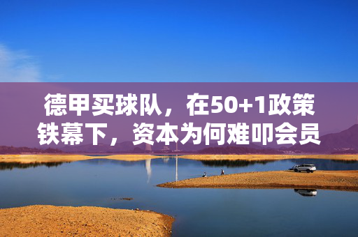 德甲买球队,在50+1政策铁幕下,资本为何难叩会员制大门?50+1政策铁幕,资本难叩德甲会员制大门