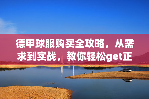 德甲球服购买全攻略，从需求到实战，教你轻松get正品战袍，德甲战袍购买全攻略，从需求到实战，轻松get正品