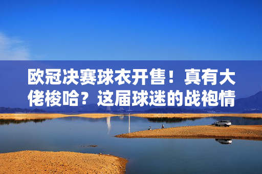 欧冠决赛球衣开售!真有大佬梭哈?这届球迷的战袍情结藏不住了,欧冠决赛球衣开售!战袍情结藏不住,大佬梭哈引热潮