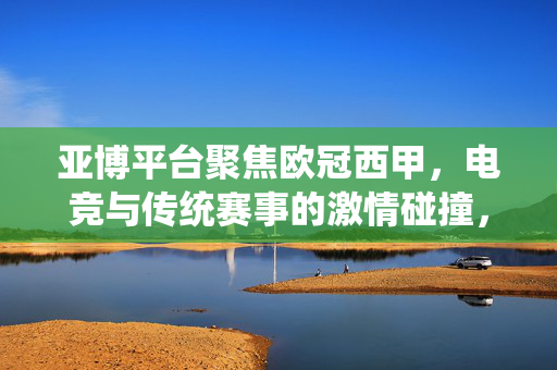 亚博平台聚焦欧冠西甲，电竞与传统赛事的激情碰撞，理性观赛远离赌博陷阱，亚博平台，传统赛事与电竞激情碰撞，理性观赛远离赌博陷阱