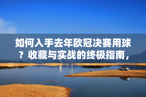 如何入手去年欧冠决赛用球？收藏与实战的终极指南，去年欧冠决赛用球入手指南，收藏与实战终极攻略