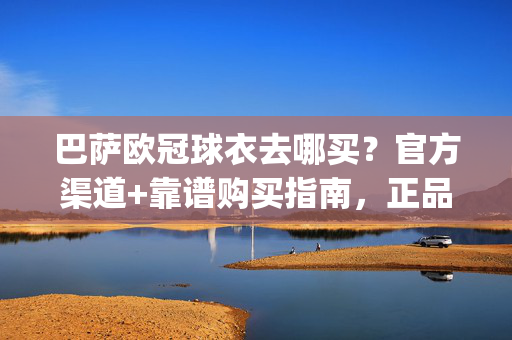 巴萨欧冠球衣去哪买？官方渠道+靠谱购买指南，正品速get！巴萨欧冠球衣官方渠道+靠谱购买指南，正品速get！
