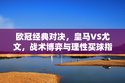 欧冠经典对决,皇马VS尤文,战术博弈与理性买球指南,欧冠经典对决,皇马VS尤文,战术博弈与理性买球指南