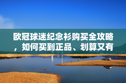 欧冠球迷纪念衫购买全攻略，如何买到正品、划算又有纪念价值的战袍？欧冠球迷纪念衫购买全攻略，正品高性价比纪念战袍选购指南