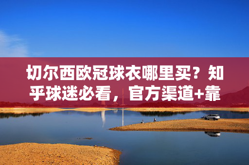 切尔西欧冠球衣哪里买?知乎球迷必看,官方渠道+靠谱店铺+避坑指南,切尔西欧冠球衣怎么买?知乎球迷必看官方渠道+靠谱店铺避坑指南