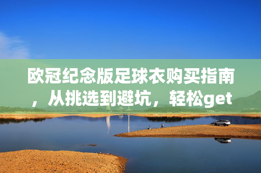 欧冠纪念版足球衣购买指南，从挑选到避坑，轻松get你的专属战袍，欧冠纪念版足球衣选购避坑指南，轻松get专属战袍