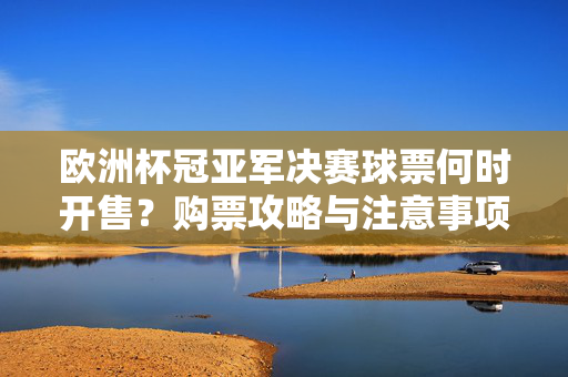 欧洲杯冠亚军决赛球票何时开售？购票攻略与注意事项一文读懂，欧洲杯冠亚军决赛球票开售攻略，时间、购票及注意事项