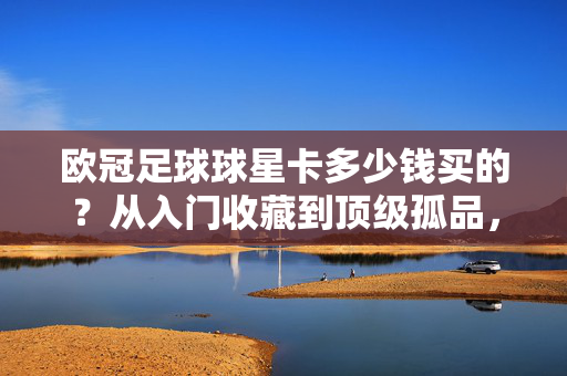 欧冠足球球星卡多少钱买的？从入门收藏到顶级孤品，价格全在这了！欧冠足球球星卡价格全览，从入门收藏到顶级孤品