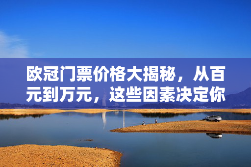 欧冠门票价格大揭秘,从百元到万元,这些因素决定你的观赛成本,欧冠门票价格从百元到万元,这些因素决定观赛成本
