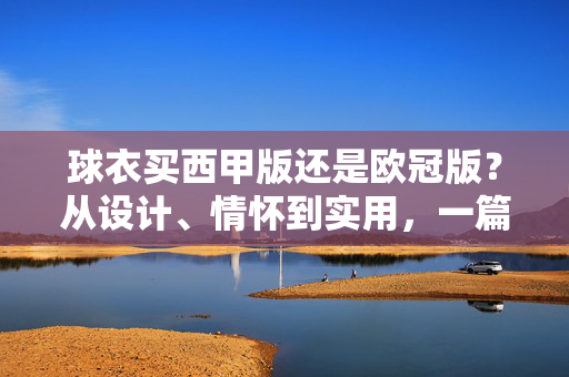 球衣买西甲版还是欧冠版？从设计、情怀到实用，一篇帮你搞定选择，球衣选西甲版还是欧冠版？设计、情怀、实用三维度帮你搞定