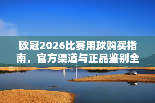 欧冠2026比赛用球购买指南，官方渠道与正品鉴别全解析，欧冠2026比赛用球购买指南，官方渠道与正品鉴别全解析