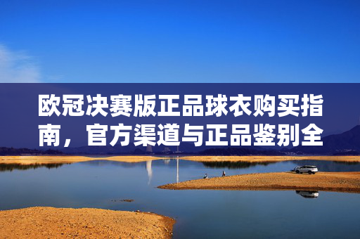 欧冠决赛版正品球衣购买指南，官方渠道与正品鉴别全攻略，欧冠决赛版正品球衣购买指南，官方渠道与正品鉴别全攻略