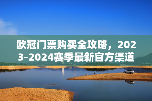 欧冠门票购买全攻略,2023-2024赛季最新官方渠道与注意事项,2023-2024赛季欧冠门票购买全攻略,官方渠道与注意事项