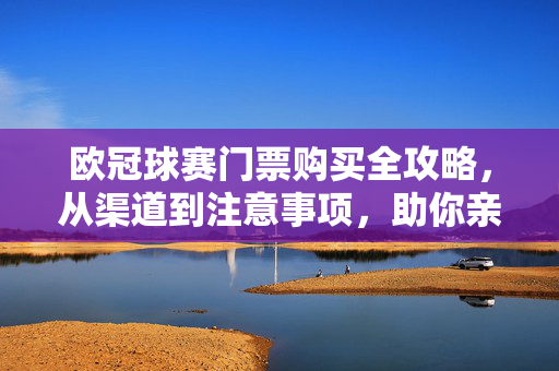 欧冠球赛门票购买全攻略，从渠道到注意事项，助你亲临现场，欧冠球赛门票购买全攻略，从渠道到注意事项，助你亲临现场