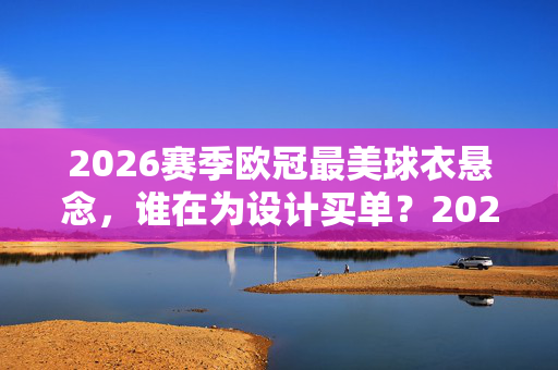2026赛季欧冠最美球衣悬念，谁在为设计买单？2026欧冠最美球衣悬念，谁为设计买单？