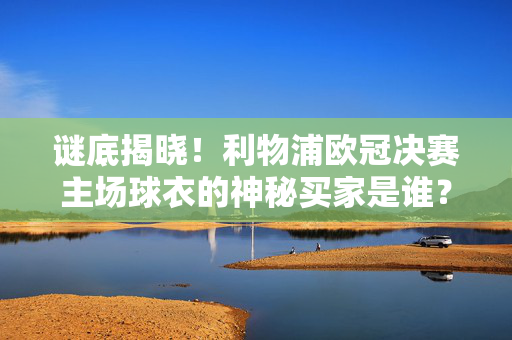 谜底揭晓！利物浦欧冠决赛主场球衣的神秘买家是谁？利物浦欧冠决赛主场球衣神秘买家揭晓