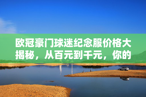 欧冠豪门球迷纪念服价格大揭秘，从百元到千元，你的预算能买哪件？欧冠豪门球迷纪念服价格大揭秘，百元到千元，你的预算能买哪件？