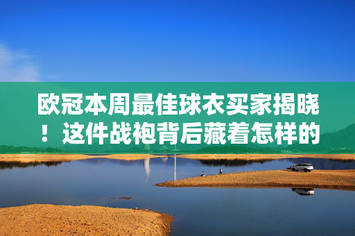 欧冠本周最佳球衣买家揭晓！这件战袍背后藏着怎样的故事？