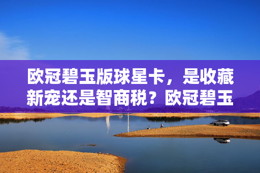 欧冠碧玉版球星卡，是收藏新宠还是智商税？欧冠碧玉版球星卡，收藏新宠还是智商税？