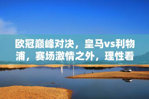 欧冠巅峰对决,皇马vs利物浦,赛场激情之外,理性看待买球诱惑,欧冠巅峰对决,皇马vs利物浦赛场激情之外,理性看待买球诱惑
