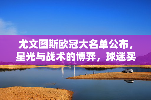 尤文图斯欧冠大名单公布,星光与战术的博弈,球迷买球风向引关注,尤文欧冠大名单,星光与战术博弈引球迷买球风向关注