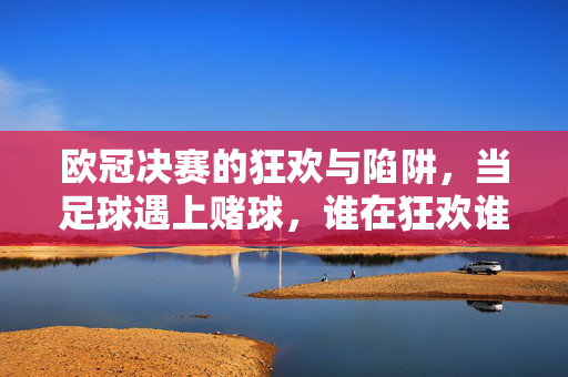 欧冠决赛的狂欢与陷阱，当足球遇上赌球，谁在狂欢谁在买单？欧冠决赛狂欢与赌球陷阱，谁在狂欢谁买单？