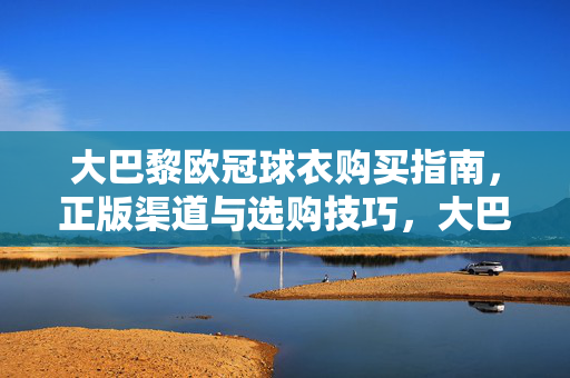 大巴黎欧冠球衣购买指南，正版渠道与选购技巧，大巴黎欧冠球衣购买指南，正版渠道与选购技巧