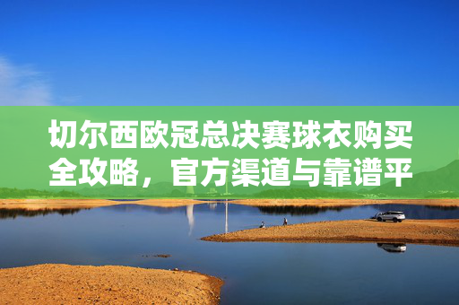 切尔西欧冠总决赛球衣购买全攻略，官方渠道与靠谱平台指南，切尔西欧冠总决赛球衣官方购买渠道与靠谱平台全攻略