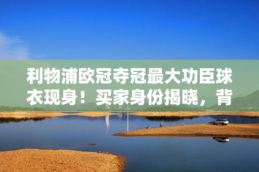 利物浦欧冠夺冠最大功臣球衣现身！买家身份揭晓，背后故事更暖心，利物浦欧冠夺冠最大功臣球衣买家身份揭晓，背后暖心故事