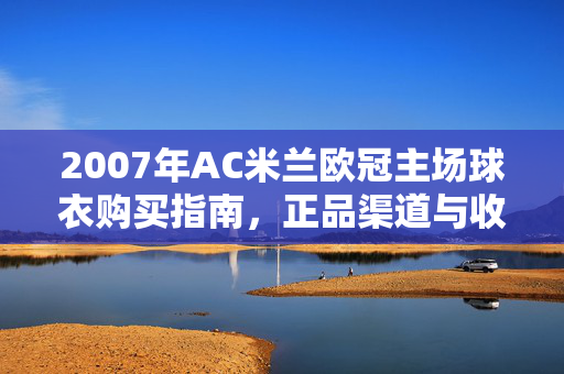2007年AC米兰欧冠主场球衣购买指南，正品渠道与收藏价值解析，2007年AC米兰欧冠主场球衣购买指南与收藏价值解析