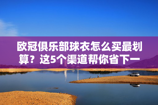 欧冠俱乐部球衣怎么买最划算？这5个渠道帮你省下一半预算！欧冠球衣怎么买最划算？5个渠道帮你省一半预算