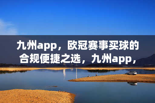 九州app，欧冠赛事买球的合规便捷之选，九州app，欧冠赛事买球的合规便捷之选