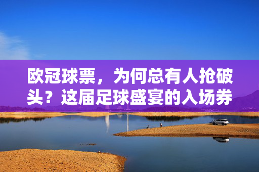 欧冠球票，为何总有人抢破头？这届足球盛宴的入场券，藏着多少热爱与执着，欧冠球票，抢破头的热爱与执着