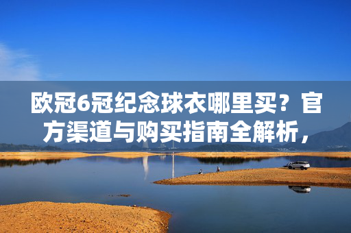 欧冠6冠纪念球衣哪里买？官方渠道与购买指南全解析，欧冠6冠纪念球衣购买指南，官方渠道全解析