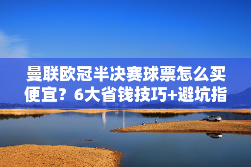 曼联欧冠半决赛球票怎么买便宜？6大省钱技巧+避坑指南，曼联欧冠半决赛球票省钱攻略，6大技巧+避坑指南