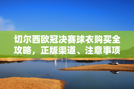 切尔西欧冠决赛球衣购买全攻略，正版渠道、注意事项与价格指南，切尔西欧冠决赛球衣购买全攻略，正版渠道、注意事项与价格指南