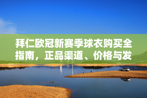 拜仁欧冠新赛季球衣购买全指南，正品渠道、价格与发售时间详解