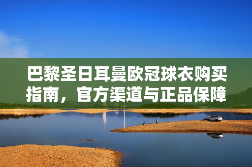 巴黎圣日耳曼欧冠球衣购买指南,官方渠道与正品保障,巴黎圣日耳曼欧冠球衣购买指南,官方渠道与正品保障