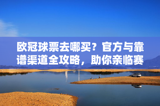 欧冠球票去哪买?官方与靠谱渠道全攻略,助你亲临赛场感受足球盛宴,欧冠球票官方与靠谱购买渠道全攻略