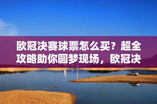 欧冠决赛球票怎么买？超全攻略助你圆梦现场，欧冠决赛球票购买全攻略，助你圆梦现场