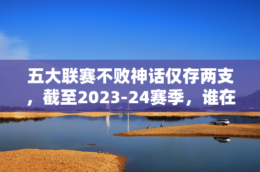 五大联赛不败神话仅存两支，截至2023-24赛季，谁在书写传奇？五大联赛不败神话仅存两支，2023-24赛季谁在书写传奇？